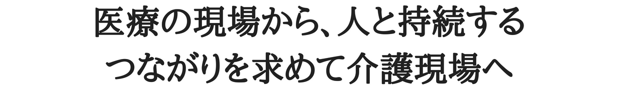 医療の現場から、人との持続するつながりを求めて介護現場へ