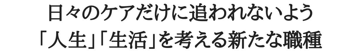 日々のケアだけに追われないよう「人生」「生活」を考える新たな職種