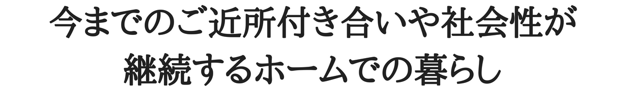 今までの社会性やご近所付き合いが継続するホームでの暮らし